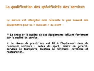La qualification des spécificités des services 
Le service est intangible mais nécessite le plus souvent des 
équipements pour sa « livraison » au client : 
 Le choix et la qualité de ces équipements influent fortement 
sur la qualité de service. 
 Le niveau de prestations est lié à l’équipement dans de 
nombreux secteurs : salles de sport, loisirs en général, 
services de transports, location de matériels, hôtellerie et 
restauration… 
 