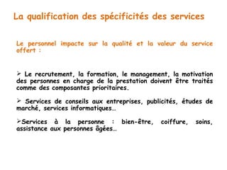 La qualification des spécificités des services 
Le personnel impacte sur la qualité et la valeur du service 
offert : 
 Le recrutement, la formation, le management, la motivation 
des personnes en charge de la prestation doivent être traités 
comme des composantes prioritaires. 
 Services de conseils aux entreprises, publicités, études de 
marché, services informatiques… 
Services à la personne : bien-être, coiffure, soins, 
assistance aux personnes âgées… 
 