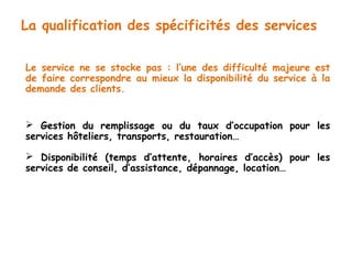 La qualification des spécificités des services 
Le service ne se stocke pas : l’une des difficulté majeure est 
de faire correspondre au mieux la disponibilité du service à la 
demande des clients. 
 Gestion du remplissage ou du taux d’occupation pour les 
services hôteliers, transports, restauration… 
 Disponibilité (temps d’attente, horaires d’accès) pour les 
services de conseil, d’assistance, dépannage, location… 
 