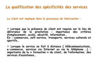 La qualification des spécificités des services 
Le client est impliqué dans le processus de fabrication : 
 Lorsque que la présence du client est requise sur le lieu de 
délivrance de la prestation : importance des critères 
d’emplacement, accès, sécurité, information… 
Ex : commerces, self-service, transports, services culturels et 
sportifs… 
 Lorsque le service se fait à distance ( télécommunications, 
e-commerce, services via Internet ou via le téléphone …) : 
importante de la « formation » du client, de l’information, des 
services d’assistance… 
 