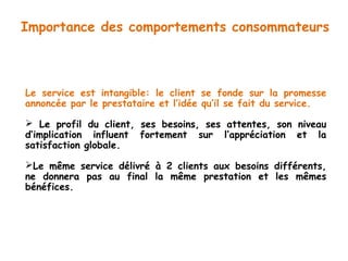 Importance des comportements consommateurs 
Le service est intangible: le client se fonde sur la promesse 
annoncée par le prestataire et l’idée qu’il se fait du service. 
 Le profil du client, ses besoins, ses attentes, son niveau 
d’implication influent fortement sur l’appréciation et la 
satisfaction globale. 
Le même service délivré à 2 clients aux besoins différents, 
ne donnera pas au final la même prestation et les mêmes 
bénéfices. 
 