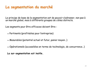 Le principe de base de la segmentation est de pouvoir s’adresser, non pas à 
un marché global, mais à différents groupes de cibles distincts. 
Les segments pour être efficaces doivent être : 
▪ Pertinents (profitables pour l’entreprise) 
▪ Mesurables (potentiel actuel et futur, panier moyen…) 
▪ Opérationnels (accessibles en terme de technologie, de concurrence…) 
La sur-segmentation est inutile. 
22 
La segmentation du marché 
 