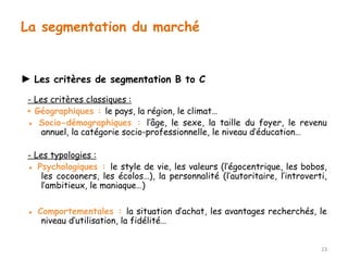 ► Les critères de segmentation B to C 
- Les critères classiques : 
▪ Géographiques : le pays, la région, le climat… 
▪ Socio-démographiques : l’âge, le sexe, la taille du foyer, le revenu 
annuel, la catégorie socio-professionnelle, le niveau d’éducation… 
- Les typologies : 
▪ Psychologiques : le style de vie, les valeurs (l’égocentrique, les bobos, 
les cocooners, les écolos…), la personnalité (l’autoritaire, l’introverti, 
l’ambitieux, le maniaque…) 
▪ Comportementales : la situation d’achat, les avantages recherchés, le 
niveau d’utilisation, la fidélité… 
23 
La segmentation du marché 
 