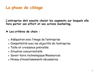 L’entreprise doit ensuite choisir les segments sur lesquels elle 
fera porter son effort et ses actions marketing. 
► Les critères de choix : 
▪ Adéquation avec l’image de l’entreprise 
▪ Compatibilité avec les objectifs de l’entreprise 
▪ Taille et croissance prévisible 
▪ Situation concurrentielle 
▪ Savoir-faire technologique/Ressources 
▪ Niveau d’investissements nécessaires 
28 
La phase de ciblage 
 