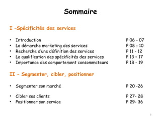 Sommaire 
I –Spécificités des services 
• Introduction P 06 - 07 
• La démarche marketing des services P 08 - 10 
• Recherche d’une définition des services P 11 - 12 
• La qualification des spécificités des services P 13 – 17 
• Importance des comportement consommateurs P 18 - 19 
II – Segmenter, cibler, positionner 
• Segmenter son marché P 20 -26 
• Cibler ses clients P 27- 28 
• Positionner son service P 29- 36 
3 
 
