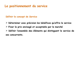 Le positionnement du service 
Définir le concept de Service 
 Déterminer avec précision les bénéfices qu’offre le service 
 Fixer le prix envisagé et acceptable par le marché 
 Définir l’ensemble des éléments qui distinguent le service de 
ses concurrents. 
 