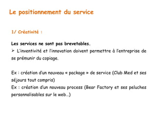 Le positionnement du service 
1/ Créativité : 
Les services ne sont pas brevetables. 
 L’inventivité et l’innovation doivent permettre à l’entreprise de 
se prémunir du copiage. 
Ex : création d’un nouveau « package » de service (Club Med et ses 
séjours tout compris) 
Ex : création d’un nouveau process (Bear Factory et ses peluches 
personnalisables sur le web…) 
 