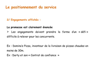 Le positionnement du service 
2/ Engagements affichés : 
La promesse est clairement énoncée 
 Les engagements doivent prendre la forme d’un « défi » 
difficile à relever pour les concurrents. 
Ex : Domino’s Pizza, inventeur de la livraison de pizzas chaudes en 
moins de 30m. 
Ex : Darty et son « Contrat de confiance » 
 