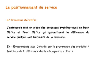 Le positionnement du service 
3/ Processus itératifs: 
L’entreprise met en place des processus systématiques en Back 
Office et Front Office qui garantissent la délivrance du 
service quelque soit l’intensité de la demande. 
Ex : Engagements Mac Donald’s sur la provenance des produits / 
fraicheur de la délivrance des hamburgers aux clients. 
 