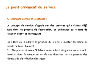 Le positionnement du service 
4/ Eléments connus et existants : 
Le concept de service s’appuie sur des services qui existent déjà 
mais dont les process de fabrication, de délivrance ou le type de 
Relation client se distinguent 
Ex : Ikea qui a adapté le principe du « kit » à monter soi-même au 
monde de l’ameublement. 
Ex : Nespresso et son « Club Nespresso » haut de gamme qui assure la 
livraison dans le monde entier de ses dosettes, en se passant des 
réseaux de distribution classiques. 
 