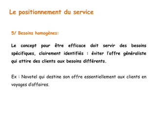 Le positionnement du service 
5/ Besoins homogènes: 
Le concept pour être efficace doit servir des besoins 
spécifiques, clairement identifiés : éviter l’offre généraliste 
qui attire des clients aux besoins différents. 
Ex : Novotel qui destine son offre essentiellement aux clients en 
voyages d’affaires. 
 