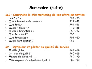 Sommaire (suite) 
III – Construire le Mix marketing de son offre de service 
• Les 7 « P » P37 - 38 
• Quel « Produit » de service ? P39 - 43 
• Quel Prix ? P44 - 47 
• Quelle « Place » ? P48 - 51 
• Quelle « Promotion » ? P52 - 57 
• Quel Personnel ? P58 
• Quel Processus ? P59 - 60 
• Quelle Participation ? P61 
IV – Optimiser et piloter sa qualité de service 
• Modèle global P62 - 64 
• Critères de qualité P65 - 68 
• Mesure de la qualité P69 - 79 
• Mise en place d’une Politique Qualité P80 - 93 
4 
 