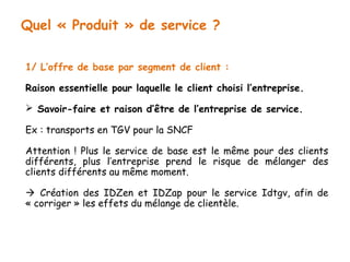 Quel « Produit » de service ? 
1/ L’offre de base par segment de client : 
Raison essentielle pour laquelle le client choisi l’entreprise. 
 Savoir-faire et raison d’être de l’entreprise de service. 
Ex : transports en TGV pour la SNCF 
Attention ! Plus le service de base est le même pour des clients 
différents, plus l’entreprise prend le risque de mélanger des 
clients différents au même moment. 
 Création des IDZen et IDZap pour le service Idtgv, afin de 
« corriger » les effets du mélange de clientèle. 
 