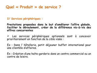 Quel « Produit » de service ? 
2/ Services périphériques : 
Prestations proposées dans le but d’améliorer l’offre globale, 
faciliter le déroulement, créer de la différence vis-à-vis des 
offres concurrentes 
 Les services périphériques optionnels sont à concevoir 
prioritairement en fonction de la cible visée : 
Ex : Dans l’ hôtellerie, petit déjeuner buffet international pour 
une clientèle d’affaires. 
Ex : Création d’une halte-garderie dans un centre commercial ou un 
centre de loisirs. 
 