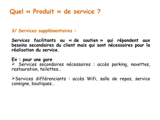 Quel « Produit » de service ? 
3/ Services supplémentaires : 
Services facilitants ou « de soutien » qui répondent aux 
besoins secondaires du client mais qui sont nécessaires pour la 
réalisation du service. 
Ex : pour une gare 
 Services secondaires nécessaires : accès parking, navettes, 
restauration, toilettes… 
Services différenciants : accès Wifi, salle de repos, service 
consigne, boutiques… 
 
