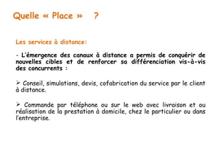 Quelle « Place » ? 
Les services à distance: 
- L’émergence des canaux à distance a permis de conquérir de 
nouvelles cibles et de renforcer sa différenciation vis-à-vis 
des concurrents : 
 Conseil, simulations, devis, cofabrication du service par le client 
à distance. 
 Commande par téléphone ou sur le web avec livraison et ou 
réalisation de la prestation à domicile, chez le particulier ou dans 
l’entreprise. 
 