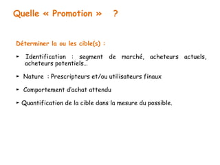Quelle « Promotion » ? 
Déterminer la ou les cible(s) : 
► Identification : segment de marché, acheteurs actuels, 
acheteurs potentiels… 
► Nature : Prescripteurs et/ou utilisateurs finaux 
► Comportement d’achat attendu 
► Quantification de la cible dans la mesure du possible. 
 