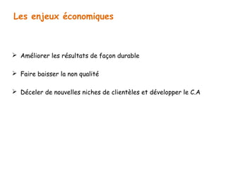 Les enjeux économiques 
 Améliorer les résultats de façon durable 
 Faire baisser la non qualité 
 Déceler de nouvelles niches de clientèles et développer le C.A 
 