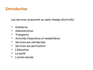 Introduction 
Les services recouvrent un vaste champs d’activités : 
 Commerce 
 Administration 
 Transports 
 Activités financières et immobilières 
 Services aux entreprises 
 Services aux particuliers 
 L’éducation 
 La santé 
 L’action sociale 
7 
 