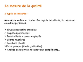 La mesure de la qualité 
2 types de mesures : 
Mesures « molles » : collectées auprès des clients, du personnel 
ou autres personnes. 
 Études marketing annuelles 
 Enquêtes ponctuelles 
 Panels clients / panels employés 
 Clients mystères 
 Feedback clients 
Focus groupes (étude qualitative) 
 Analyse des plaintes, réclamations, compliments… 
 