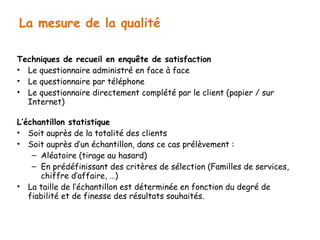 La mesure de la qualité 
Techniques de recueil en enquête de satisfaction 
• Le questionnaire administré en face à face 
• Le questionnaire par téléphone 
• Le questionnaire directement complété par le client (papier / sur 
Internet) 
L’échantillon statistique 
• Soit auprès de la totalité des clients 
• Soit auprès d’un échantillon, dans ce cas prélèvement : 
– Aléatoire (tirage au hasard) 
– En prédéfinissant des critères de sélection (Familles de services, 
chiffre d’affaire, …) 
• La taille de l’échantillon est déterminée en fonction du degré de 
fiabilité et de finesse des résultats souhaités. 
 