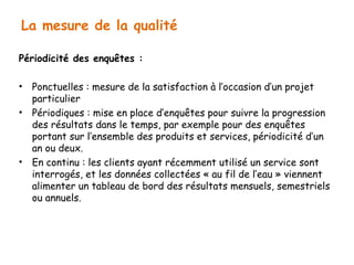 La mesure de la qualité 
Périodicité des enquêtes : 
• Ponctuelles : mesure de la satisfaction à l’occasion d’un projet 
particulier 
• Périodiques : mise en place d’enquêtes pour suivre la progression 
des résultats dans le temps, par exemple pour des enquêtes 
portant sur l’ensemble des produits et services, périodicité d’un 
an ou deux. 
• En continu : les clients ayant récemment utilisé un service sont 
interrogés, et les données collectées « au fil de l’eau » viennent 
alimenter un tableau de bord des résultats mensuels, semestriels 
ou annuels. 
 