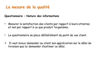 La mesure de la qualité 
Questionnaire : Nature des informations 
• Mesurer la satisfaction des clients par rapport à leurs attentes 
et non par rapport à ce que produit l’organisme. 
• Le questionnaire se place délibérément du point de vue client. 
 Il vaut mieux demander au client son appréciation sur le délai de 
livraison que lui demander d’estimer ce délai. 
 