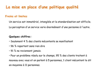 La mise en place d’une politique qualité 
Freins et limites 
Un service est immatériel, intangible et la standardisation est difficile. 
La perception d'un service varie énormément d'une personne à l'autre. 
Quelques chiffres : 
• Seulement 4 % des clients mécontents se manifestent 
• 96 % repartent sans rien dire 
• 91 % ne reviennent jamais. 
• Pour un problème résolu sur le champs, 95 % des clients traitent à 
nouveau avec vous et en parlent à 5 personnes, 1 client mécontent le dit 
en moyenne à 11 personnes. 
 