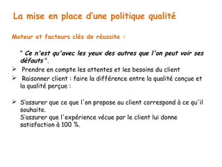 La mise en place d’une politique qualité 
Moteur et facteurs clés de réussite : 
" Ce n'est qu'avec les yeux des autres que l'on peut voir ses 
défauts ". 
 Prendre en compte les attentes et les besoins du client 
 Raisonner client : faire la différence entre la qualité conçue et 
la qualité perçue : 
 S’assurer que ce que l'on propose au client correspond à ce qu'il 
souhaite. 
S’assurer que l'expérience vécue par le client lui donne 
satisfaction à 100 %. 
 