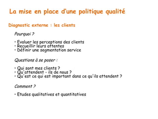 La mise en place d’une politique qualité 
Diagnostic externe : les clients 
Pourquoi ? 
• Evaluer les perceptions des clients 
• Recueillir leurs attentes 
• Définir une segmentation service 
Questions à se poser : 
• Qui sont mes clients ? 
• Qu'attendent - ils de nous ? 
• Qu'est ce qui est important dans ce qu'ils attendent ? 
Comment ? 
• Etudes qualitatives et quantitatives 
 