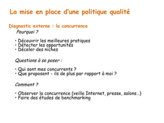 La mise en place d’une politique qualité 
Diagnostic externe : la concurrence 
Pourquoi ? 
• Découvrir les meilleures pratiques 
• Détecter les opportunités 
• Déceler des niches 
Questions à se poser : 
• Qui sont mes concurrents ? 
• Que proposent - ils de plus par rapport à moi ? 
Comment ? 
• Observer la concurrence (veille Internet, presse, salons…) 
• Faire des études de benchmarking 
 