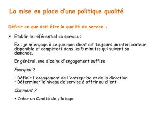 La mise en place d’une politique qualité 
Définir ce que doit être la qualité de service : 
 Etablir le référentiel de service : 
Ex : je m'engage à ce que mon client ait toujours un interlocuteur 
disponible et compétent dans les 5 minutes qui suivent sa 
demande. 
En général, une dizaine d'engagement suffise 
Pourquoi ? 
• Définir l'engagement de l'entreprise et de la direction 
• Déterminer le niveau de service à offrir au client 
Comment ? 
• Créer un Comité de pilotage 
 