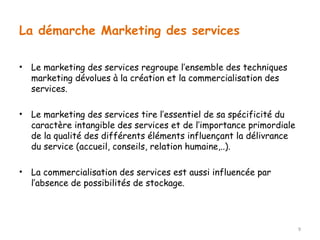 La démarche Marketing des services 
• Le marketing des services regroupe l’ensemble des techniques 
marketing dévolues à la création et la commercialisation des 
services. 
• Le marketing des services tire l’essentiel de sa spécificité du 
caractère intangible des services et de l’importance primordiale 
de la qualité des différents éléments influençant la délivrance 
du service (accueil, conseils, relation humaine,..). 
• La commercialisation des services est aussi influencée par 
l’absence de possibilités de stockage. 
9 
 
