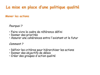 La mise en place d’une politique qualité 
Mener les actions 
Pourquoi ? 
• Faire vivre le cadre de référence défini 
• Donner des priorités 
• Assurer une cohérences entre l'existant et le futur 
Comment ? 
• Définir les critères pour hiérarchiser les actions 
• Donner des objectifs de délais 
• Créer des groupes d'action qualité 
 