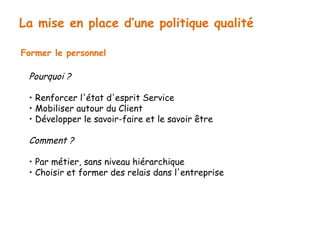 La mise en place d’une politique qualité 
Former le personnel 
Pourquoi ? 
• Renforcer l'état d'esprit Service 
• Mobiliser autour du Client 
• Développer le savoir-faire et le savoir être 
Comment ? 
• Par métier, sans niveau hiérarchique 
• Choisir et former des relais dans l'entreprise 
 