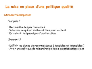 La mise en place d’une politique qualité 
Stimuler/récompenser 
Pourquoi ? 
• Reconnaître les performances 
• Valoriser ce qui est visible et bien pour le client 
• Entretenir la dynamique d'amélioration 
Comment ? 
• Définir les signes de reconnaissance ( tangibles et intangibles ) 
• Avoir une politique de rémunération liée à la satisfaction client 
 