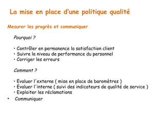 La mise en place d’une politique qualité 
Mesurer les progrès et communiquer 
Pourquoi ? 
• Contrôler en permanence la satisfaction client 
• Suivre le niveau de performance du personnel 
• Corriger les erreurs 
Comment ? 
• Evaluer l'externe ( mise en place de baromètres ) 
• Evaluer l'interne ( suivi des indicateurs de qualité de service ) 
• Exploiter les réclamations 
• Communiquer 
 