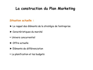 La construction du Plan Marketing 
Situation actuelle : 
► Le rappel des éléments de la stratégie de l’entreprise 
► Caractéristiques du marché 
► Univers concurrentiel 
► Offre actuelle 
► Eléments de différenciation 
► La planification et les budgets 
 