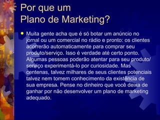 Por que um  Plano de Marketing? Muita gente acha que é só botar um anúncio no jornal ou um comercial no rádio e pronto: os clientes acorrerão automaticamente para comprar seu produto/serviço. Isso é verdade até certo ponto. Algumas pessoas poderão atentar para seu produto/serviço experimentá-lo por curiosidade. Mas centenas, talvez milhares de seus clientes potenciais talvez nem tomem conhecimento da existência de sua empresa. Pense no dinheiro que você deixa de ganhar por não desenvolver um plano de marketing adequado. 