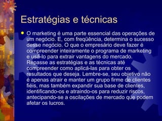 Estratégias e técnicas O marketing é uma parte essencial das operações de um negócio. E, com freqüência, determina o sucesso desse negócio. O que o empresário deve fazer é compreender inteiramente o programa de marketing e usá-lo para extrair vantagens do mercado. Repasse as estratégias e as técnicas até compreender como aplicá-las para obter os resultados que deseja. Lembre-se, seu objetivo não é apenas atrair e manter um grupo firme de clientes fiéis, mas também expandir sua base de clientes, identificando-os e atraindo-os para reduzir riscos, antecipando-se a oscilações de mercado que podem afetar os lucros. 