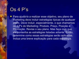 Os 4 P’s Para ajudá-lo a realizar esse objetivo, seu plano de marketing deve incluir estratégias típicas de qualquer plano. Deve incluir, especialmente, o que chamamos os 4 P's do Marketing: Produto, Preço, Posição e Promoção. Revise o seu plano. Mas faça com que ele contenha as estratégias listadas adiante. Então, determine como essas estratégias serão aplicadas. Inclua uma breve explicação para cada estratégia.  