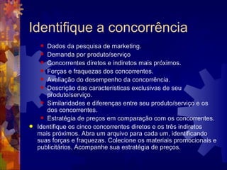 Identifique a concorrência Dados da pesquisa de marketing.  Demanda por produto/serviço  Concorrentes diretos e indiretos mais próximos.  Forças e fraquezas dos concorrentes.  Avaliação do desempenho da concorrência.  Descrição das características exclusivas de seu produto/serviço.  Similaridades e diferenças entre seu produto/serviço e os dos concorrentes.  Estratégia de preços em comparação com os concorrentes.  Identifique os cinco concorrentes diretos e os três indiretos mais próximos. Abra um arquivo para cada um, identificando suas forças e fraquezas. Colecione os materiais promocionais e publicitários. Acompanhe sua estratégia de preços. 