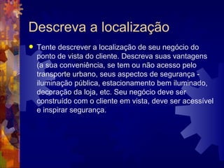 Descreva a localização Tente descrever a localização de seu negócio do ponto de vista do cliente. Descreva suas vantagens (a sua conveniência, se tem ou não acesso pelo transporte urbano, seus aspectos de segurança - iluminação pública, estacionamento bem iluminado, decoração da loja, etc. Seu negócio deve ser construído com o cliente em vista, deve ser acessível e inspirar segurança. 