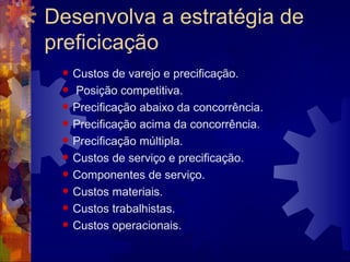 Desenvolva a estratégia de preficicação  Custos de varejo e precificação.  Posição competitiva.  Precificação abaixo da concorrência.  Precificação acima da concorrência.  Precificação múltipla.  Custos de serviço e precificação.  Componentes de serviço.  Custos materiais.  Custos trabalhistas.  Custos operacionais.  