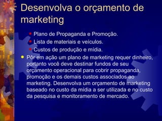 Desenvolva o orçamento de marketing Plano de Propaganda e Promoção.  Lista de materiais e veículos.  Custos de produção e mídia.  Pôr em ação um plano de marketing requer dinheiro, portanto você deve destinar fundos de seu orçamento operacional para cobrir propaganda, promoção e os demais custos associados ao marketing. Desenvolva um orçamento de marketing baseado no custo da mídia a ser utilizada e no custo da pesquisa e monitoramento de mercado. 