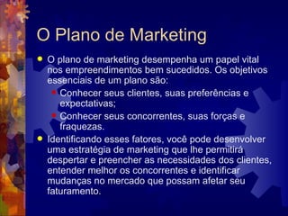 O Plano de Marketing O plano de marketing desempenha um papel vital nos empreendimentos bem sucedidos. Os objetivos essenciais de um plano são: Conhecer seus clientes, suas preferências e expectativas;  Conhecer seus concorrentes, suas forças e fraquezas.  Identificando esses fatores, você pode desenvolver uma estratégia de marketing que lhe permitirá despertar e preencher as necessidades dos clientes, entender melhor os concorrentes e identificar mudanças no mercado que possam afetar seu faturamento. 
