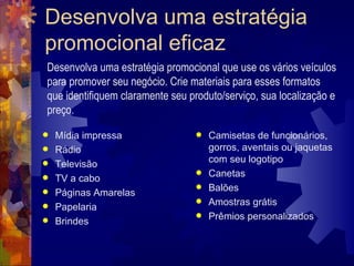 Desenvolva uma estratégia promocional eficaz Mídia impressa  Rádio  Televisão  TV a cabo  Páginas Amarelas  Papelaria  Brindes  Camisetas de funcionários, gorros, aventais ou jaquetas com seu logotipo  Canetas  Balões  Amostras grátis  Prêmios personalizados  Desenvolva uma estratégia promocional que use os vários veículos para promover seu negócio. Crie materiais para esses formatos que identifiquem claramente seu produto/serviço, sua localização e preço. 
