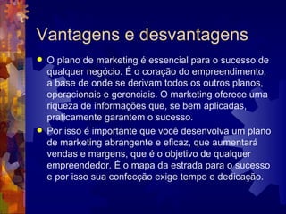 Vantagens e desvantagens O plano de marketing é essencial para o sucesso de qualquer negócio. É o coração do empreendimento, a base de onde se derivam todos os outros planos, operacionais e gerenciais. O marketing oferece uma riqueza de informações que, se bem aplicadas, praticamente garantem o sucesso.  Por isso é importante que você desenvolva um plano de marketing abrangente e eficaz, que aumentará vendas e margens, que é o objetivo de qualquer empreendedor. É o mapa da estrada para o sucesso e por isso sua confecção exige tempo e dedicação.  