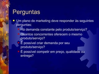 Perguntas Um plano de marketing deve responder às seguintes perguntas:  Há demanda constante pelo produto/serviço?  Quantos concorrentes oferecem o mesmo produto/serviço?  É possível criar demanda por seu produto/serviço?  É possível competir em preço, qualidade ou entrega?  