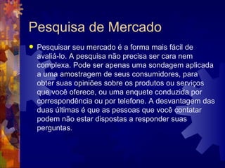 Pesquisa de Mercado Pesquisar seu mercado é a forma mais fácil de avaliá-lo. A pesquisa não precisa ser cara nem complexa. Pode ser apenas uma sondagem aplicada a uma amostragem de seus consumidores, para obter suas opiniões sobre os produtos ou serviços que você oferece, ou uma enquete conduzida por correspondência ou por telefone. A desvantagem das duas últimas é que as pessoas que você contatar podem não estar dispostas a responder suas perguntas. 